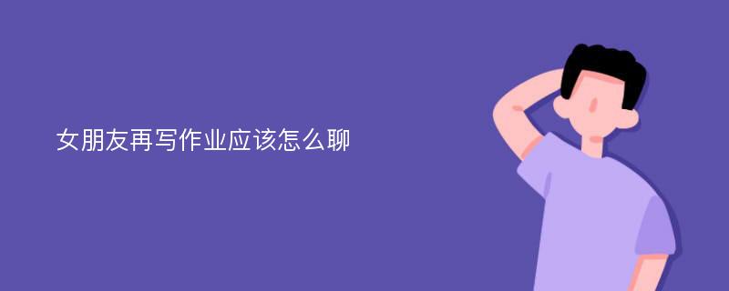 女朋友再写作业应该怎么聊