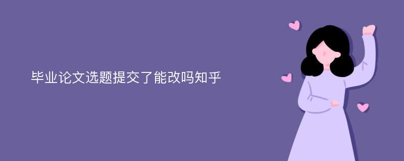 毕业论文选题提交了能改吗知乎